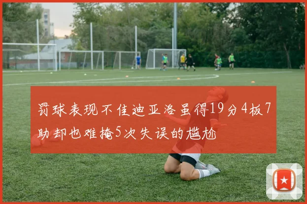 罚球表现不佳迪亚洛虽得19分4板7助却也难掩5次失误的尴尬