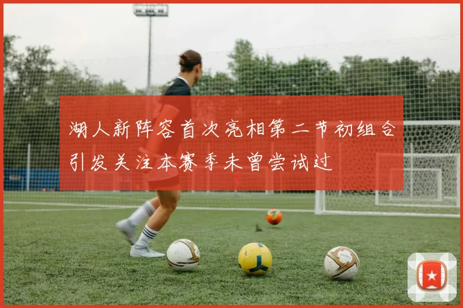 湖人新阵容首次亮相第二节初组合引发关注本赛季未曾尝试过