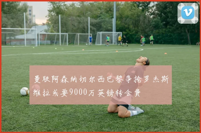 曼联阿森纳切尔西巴黎争抢罗杰斯维拉或要9000万英镑转会费