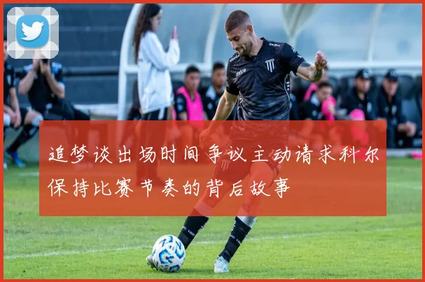 追梦谈出场时间争议主动请求科尔保持比赛节奏的背后故事