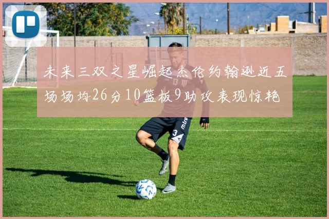 未来三双之星崛起杰伦约翰逊近五场场均26分10篮板9助攻表现惊艳