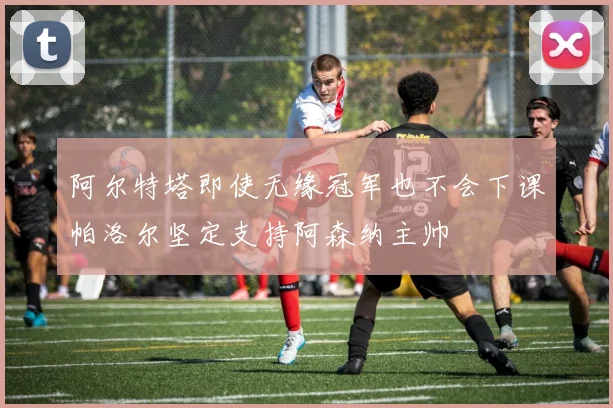 阿尔特塔即使无缘冠军也不会下课帕洛尔坚定支持阿森纳主帅