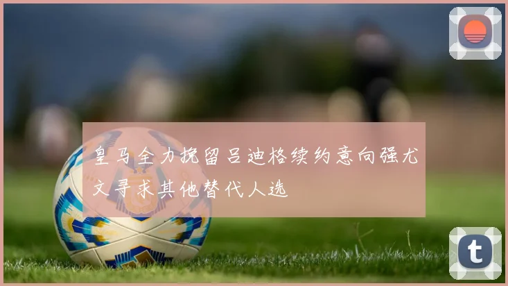 皇马全力挽留吕迪格续约意向强尤文寻求其他替代人选