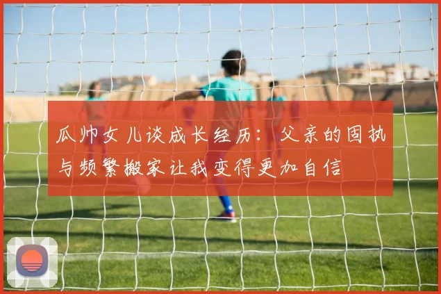 瓜帅女儿谈成长经历：父亲的固执与频繁搬家让我变得更加自信