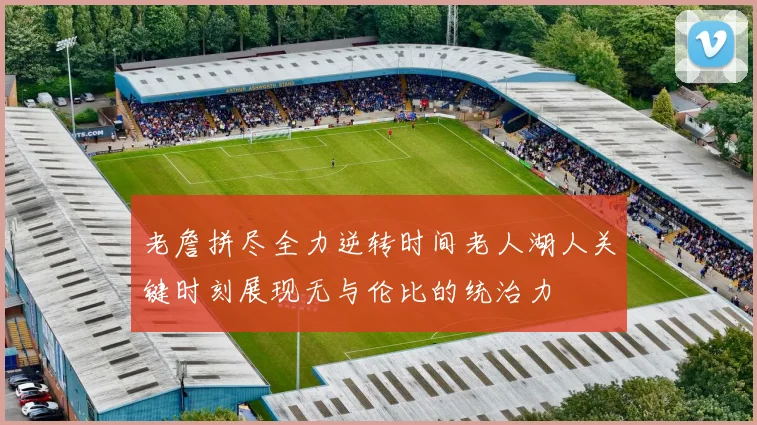 老詹拼尽全力逆转时间老人湖人关键时刻展现无与伦比的统治力