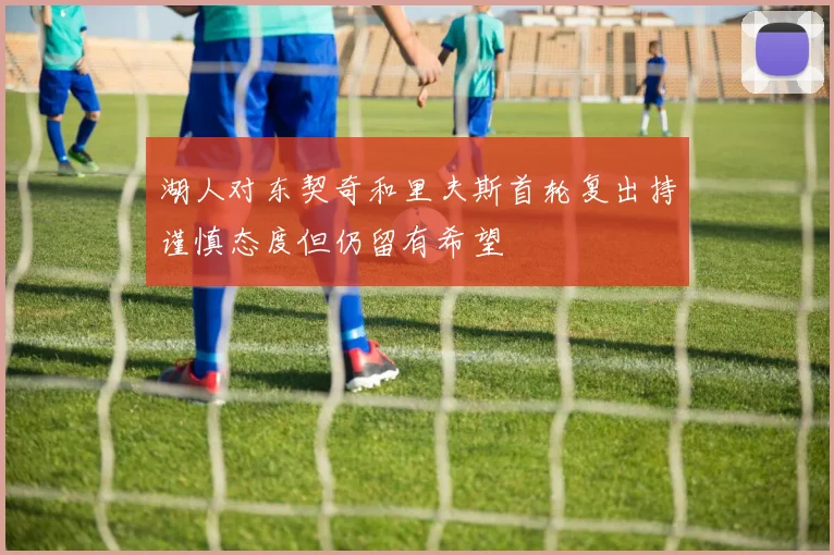 湖人对东契奇和里夫斯首轮复出持谨慎态度但仍留有希望