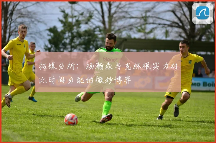 拓媒分析：杨瀚森与克林根实力对比时间分配的微妙博弈