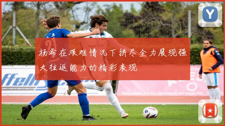 杨希在艰难情况下拼尽全力展现强大往返能力的精彩表现
